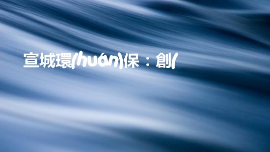 宣城環(huán)保：創(chuàng)新驅(qū)動落實底線，共建美麗家園